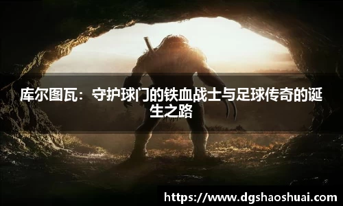 库尔图瓦：守护球门的铁血战士与足球传奇的诞生之路